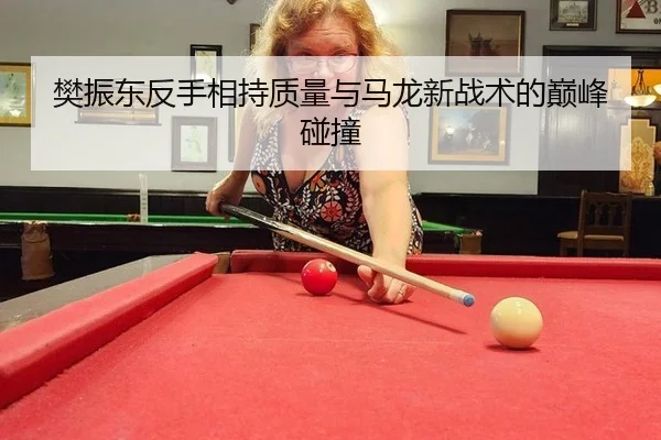 樊振东反手相持质量与马龙新战术的巅峰碰撞